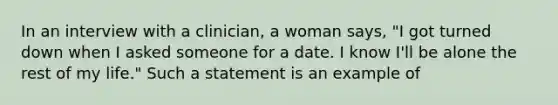 In an interview with a clinician, a woman says, "I got turned down when I asked someone for a date. I know I'll be alone the rest of my life." Such a statement is an example of