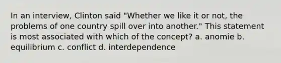 In an interview, Clinton said "Whether we like it or not, the problems of one country spill over into another." This statement is most associated with which of the concept? a. anomie b. equilibrium c. conflict d. interdependence