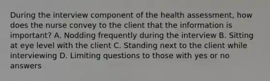 During the interview component of the health assessment, how does the nurse convey to the client that the information is important? A. Nodding frequently during the interview B. Sitting at eye level with the client C. Standing next to the client while interviewing D. Limiting questions to those with yes or no answers