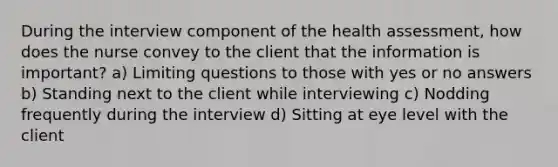 During the interview component of the health assessment, how does the nurse convey to the client that the information is important? a) Limiting questions to those with yes or no answers b) Standing next to the client while interviewing c) Nodding frequently during the interview d) Sitting at eye level with the client