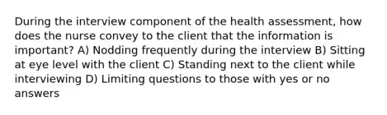 During the interview component of the health assessment, how does the nurse convey to the client that the information is important? A) Nodding frequently during the interview B) Sitting at eye level with the client C) Standing next to the client while interviewing D) Limiting questions to those with yes or no answers