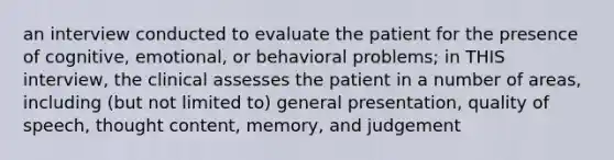 an interview conducted to evaluate the patient for the presence of cognitive, emotional, or behavioral problems; in THIS interview, the clinical assesses the patient in a number of areas, including (but not limited to) general presentation, quality of speech, thought content, memory, and judgement