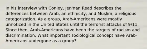 In his interview with Conley, Jen'nan Read describes the differences between Arab, an ethnicity, and Muslim, a religious categorization. As a group, Arab-Americans were mostly unnoticed in the United States until the terrorist attacks of 9/11. Since then, Arab-Americans have been the targets of racism and discrimination. What important sociological concept have Arab-Americans undergone as a group?