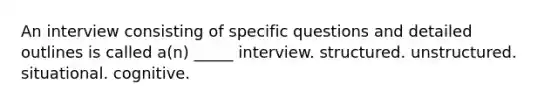 An interview consisting of specific questions and detailed outlines is called a(n) _____ interview. structured. unstructured. situational. cognitive.