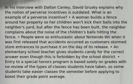 In his interview with Dalton Conley, David Grusky explains why the notion of perverse incentives is outdated. What is an example of a perverse incentive? • A woman builds a fence around her property so her children won't kick their balls into the neighbor's yard, but after the fence has been built, the neighbor complains about the noise of the children's balls hitting the fence. • People were so enthusiastic about Nintendo Wii when it was first released that accidents occurred as customers stormed store entrances to purchase it on the day of its release. • An elementary school teacher gives students candy for the correct answer even though this is forbidden by the school district. • Entry to a special honors program is based solely on grades with no review of the types of classes students have taken, so some students take easier classes the semester before applying to boost their grade point average.