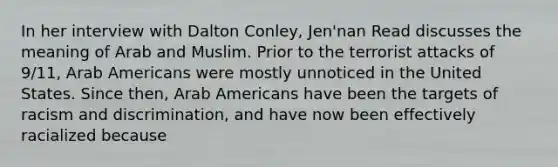 In her interview with Dalton Conley, Jen'nan Read discusses the meaning of Arab and Muslim. Prior to the terrorist attacks of 9/11, Arab Americans were mostly unnoticed in the United States. Since then, Arab Americans have been the targets of racism and discrimination, and have now been effectively racialized because