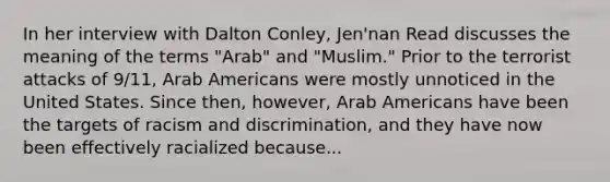 In her interview with Dalton Conley, Jen'nan Read discusses the meaning of the terms "Arab" and "Muslim." Prior to the terrorist attacks of 9/11, Arab Americans were mostly unnoticed in the United States. Since then, however, Arab Americans have been the targets of racism and discrimination, and they have now been effectively racialized because...