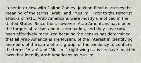 In her interview with Dalton Conley, Jen'nan Read discusses the meaning of the terms "Arab" and "Muslim." Prior to the terrorist attacks of 9/11, Arab Americans were mostly unnoticed in the United States. Since then, however, Arab Americans have been the targets of racism and discrimination, and they have now been effectively racialized because the census has determined that all Arab Americans are Muslim. of the interest in identifying members of the same ethnic group. of the tendency to conflate the terms "Arab" and "Muslim." right-wing nativists have enacted laws that identify Arab Americans as Muslim.