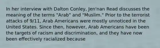 In her interview with Dalton Conley, Jen'nan Read discusses the meaning of the terms "Arab" and "Muslim." Prior to the terrorist attacks of 9/11, Arab Americans were mostly unnoticed in the United States. Since then, however, Arab Americans have been the targets of racism and discrimination, and they have now been effectively racialized because