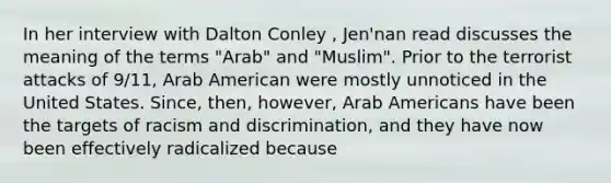 In her interview with Dalton Conley , Jen'nan read discusses the meaning of the terms "Arab" and "Muslim". Prior to the terrorist attacks of 9/11, Arab American were mostly unnoticed in the United States. Since, then, however, Arab Americans have been the targets of racism and discrimination, and they have now been effectively radicalized because