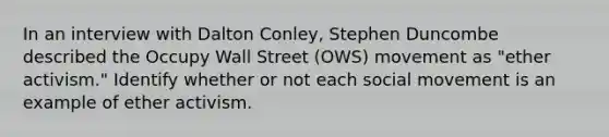 In an interview with Dalton Conley, Stephen Duncombe described the Occupy Wall Street (OWS) movement as "ether activism." Identify whether or not each social movement is an example of ether activism.