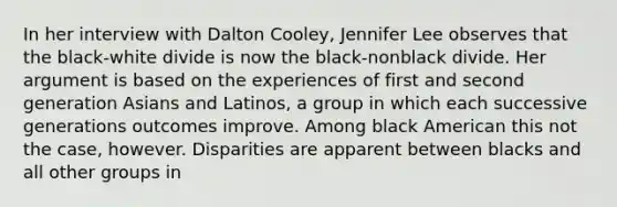 In her interview with Dalton Cooley, Jennifer Lee observes that the black-white divide is now the black-nonblack divide. Her argument is based on the experiences of first and second generation Asians and Latinos, a group in which each successive generations outcomes improve. Among black American this not the case, however. Disparities are apparent between blacks and all other groups in