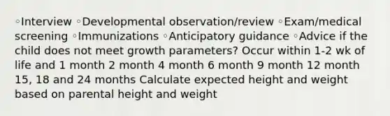 ◦Interview ◦Developmental observation/review ◦Exam/medical screening ◦Immunizations ◦Anticipatory guidance ◦Advice if the child does not meet growth parameters? Occur within 1-2 wk of life and 1 month 2 month 4 month 6 month 9 month 12 month 15, 18 and 24 months Calculate expected height and weight based on parental height and weight