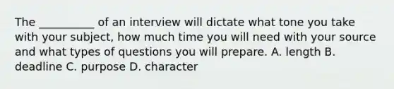 The __________ of an interview will dictate what tone you take with your subject, how much time you will need with your source and what types of questions you will prepare. A. length B. deadline C. purpose D. character