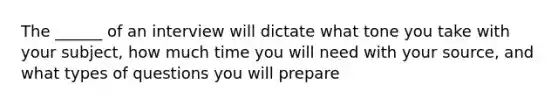 The ______ of an interview will dictate what tone you take with your subject, how much time you will need with your source, and what types of questions you will prepare