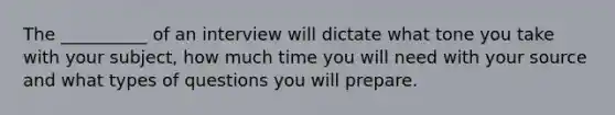 The __________ of an interview will dictate what tone you take with your subject, how much time you will need with your source and what types of questions you will prepare.