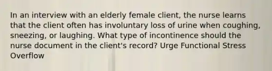 In an interview with an elderly female client, the nurse learns that the client often has involuntary loss of urine when coughing, sneezing, or laughing. What type of incontinence should the nurse document in the client's record? Urge Functional Stress Overflow