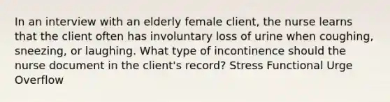 In an interview with an elderly female client, the nurse learns that the client often has involuntary loss of urine when coughing, sneezing, or laughing. What type of incontinence should the nurse document in the client's record? Stress Functional Urge Overflow