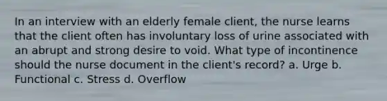 In an interview with an elderly female client, the nurse learns that the client often has involuntary loss of urine associated with an abrupt and strong desire to void. What type of incontinence should the nurse document in the client's record? a. Urge b. Functional c. Stress d. Overflow