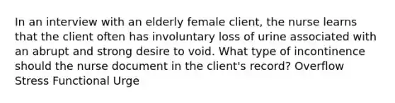 In an interview with an elderly female client, the nurse learns that the client often has involuntary loss of urine associated with an abrupt and strong desire to void. What type of incontinence should the nurse document in the client's record? Overflow Stress Functional Urge