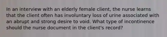 In an interview with an elderly female client, the nurse learns that the client often has involuntary loss of urine associated with an abrupt and strong desire to void. What type of incontinence should the nurse document in the client's record?