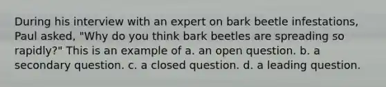 During his interview with an expert on bark beetle infestations, Paul asked, "Why do you think bark beetles are spreading so rapidly?" This is an example of a. an open question. b. a secondary question. c. a closed question. d. a leading question.