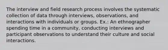 The interview and field research process involves the systematic collection of data through interviews, observations, and interactions with individuals or groups. Ex.: An ethnographer spending time in a community, conducting interviews and participant observations to understand their culture and social interactions.