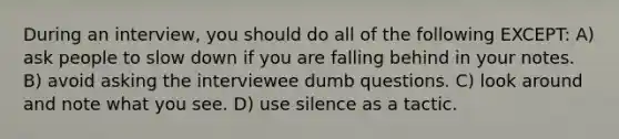 During an interview, you should do all of the following EXCEPT: A) ask people to slow down if you are falling behind in your notes. B) avoid asking the interviewee dumb questions. C) look around and note what you see. D) use silence as a tactic.