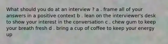 What should you do at an interview ? a . frame all of your answers in a positive context b . lean on the interviewer's desk to show your interest in the conversation c . chew gum to keep your breath fresh d . bring a cup of coffee to keep your energy up