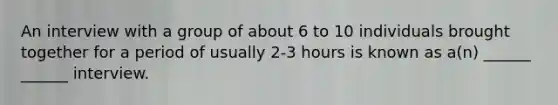 An interview with a group of about 6 to 10 individuals brought together for a period of usually 2-3 hours is known as a(n) ______ ______ interview.