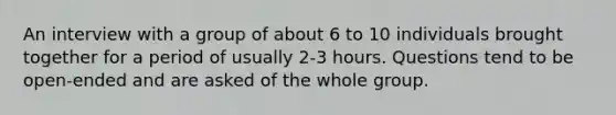 An interview with a group of about 6 to 10 individuals brought together for a period of usually 2-3 hours. Questions tend to be open-ended and are asked of the whole group.