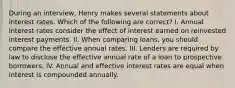 During an interview, Henry makes several statements about interest rates. Which of the following are correct? I. Annual interest rates consider the effect of interest earned on reinvested interest payments. II. When comparing loans, you should compare the effective annual rates. III. Lenders are required by law to disclose the effective annual rate of a loan to prospective borrowers. IV. Annual and effective interest rates are equal when interest is compounded annually.