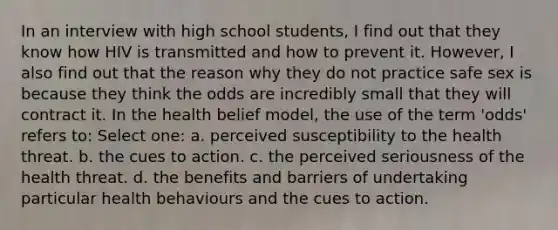 In an interview with high school students, I find out that they know how HIV is transmitted and how to prevent it. However, I also find out that the reason why they do not practice safe sex is because they think the odds are incredibly small that they will contract it. In the health belief model, the use of the term 'odds' refers to: Select one: a. perceived susceptibility to the health threat. b. the cues to action. c. the perceived seriousness of the health threat. d. the benefits and barriers of undertaking particular health behaviours and the cues to action.