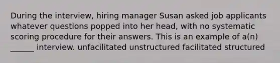 During the interview, hiring manager Susan asked job applicants whatever questions popped into her head, with no systematic scoring procedure for their answers. This is an example of a(n) ______ interview. unfacilitated unstructured facilitated structured