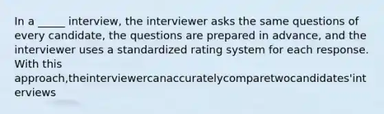 In a _____ interview, the interviewer asks the same questions of every candidate, the questions are prepared in advance, and the interviewer uses a standardized rating system for each response. With this approach,theinterviewercanaccuratelycomparetwocandidates'interviews