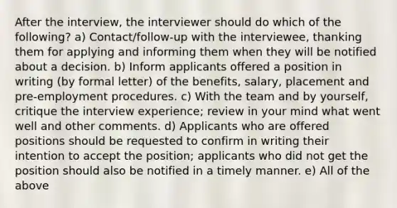 After the interview, the interviewer should do which of the following? a) Contact/follow-up with the interviewee, thanking them for applying and informing them when they will be notified about a decision. b) Inform applicants offered a position in writing (by formal letter) of the benefits, salary, placement and pre-employment procedures. c) With the team and by yourself, critique the interview experience; review in your mind what went well and other comments. d) Applicants who are offered positions should be requested to confirm in writing their intention to accept the position; applicants who did not get the position should also be notified in a timely manner. e) All of the above