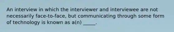 An interview in which the interviewer and interviewee are not necessarily face-to-face, but communicating through some form of technology is known as a(n) _____.