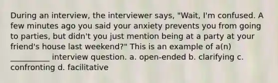 During an interview, the interviewer says, "Wait, I'm confused. A few minutes ago you said your anxiety prevents you from going to parties, but didn't you just mention being at a party at your friend's house last weekend?" This is an example of a(n) __________ interview question. a. open-ended b. clarifying c. confronting d. facilitative