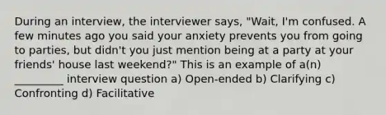 During an interview, the interviewer says, "Wait, I'm confused. A few minutes ago you said your anxiety prevents you from going to parties, but didn't you just mention being at a party at your friends' house last weekend?" This is an example of a(n) _________ interview question a) Open-ended b) Clarifying c) Confronting d) Facilitative