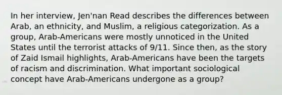 In her interview, Jen'nan Read describes the differences between Arab, an ethnicity, and Muslim, a religious categorization. As a group, Arab-Americans were mostly unnoticed in the United States until the terrorist attacks of 9/11. Since then, as the story of Zaid Ismail highlights, Arab-Americans have been the targets of racism and discrimination. What important sociological concept have Arab-Americans undergone as a group?