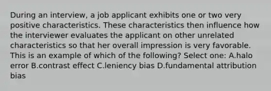 During an interview, a job applicant exhibits one or two very positive characteristics. These characteristics then influence how the interviewer evaluates the applicant on other unrelated characteristics so that her overall impression is very favorable. This is an example of which of the following? Select one: A.halo error B.contrast effect C.leniency bias D.fundamental attribution bias