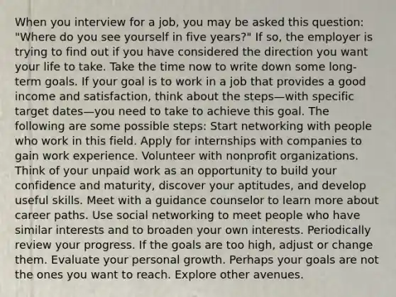 When you interview for a job, you may be asked this question: "Where do you see yourself in five years?" If so, the employer is trying to find out if you have considered the direction you want your life to take. Take the time now to write down some long-term goals. If your goal is to work in a job that provides a good income and satisfaction, think about the steps—with specific target dates—you need to take to achieve this goal. The following are some possible steps: Start networking with people who work in this field. Apply for internships with companies to gain work experience. Volunteer with nonprofit organizations. Think of your unpaid work as an opportunity to build your confidence and maturity, discover your aptitudes, and develop useful skills. Meet with a guidance counselor to learn more about career paths. Use social networking to meet people who have similar interests and to broaden your own interests. Periodically review your progress. If the goals are too high, adjust or change them. Evaluate your personal growth. Perhaps your goals are not the ones you want to reach. Explore other avenues.