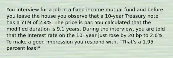 You interview for a job in a fixed income mutual fund and before you leave the house you observe that a 10-year Treasury note has a YTM of 2.4%. The price is par. You calculated that the modified duration is 9.1 years. During the interview, you are told that the interest rate on the 10- year just rose by 20 bp to 2.6%. To make a good impression you respond with, "That's a 1.95 percent loss!"