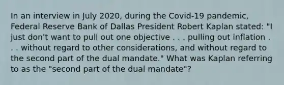 In an interview in July​ 2020, during the​ Covid-19 pandemic, Federal Reserve Bank of Dallas President Robert Kaplan​ stated: "I just​ don't want to pull out one objective . . . pulling out inflation . . . without regard to other​ considerations, and without regard to the second part of the dual​ mandate." What was Kaplan referring to as the​ "second part of the dual​ mandate"?