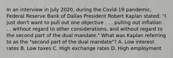 In an interview in July​ 2020, during the​ Covid-19 pandemic, Federal Reserve Bank of Dallas President Robert Kaplan​ stated: "I just​ don't want to pull out one objective . . . pulling out inflation . . . without regard to other​ considerations, and without regard to the second part of the dual​ mandate." What was Kaplan referring to as the​ "second part of the dual​ mandate"? A. Low interest rates B. Low taxes C. High exchange rates D. High employment