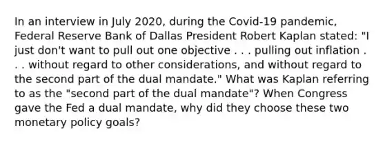 In an interview in July 2020, during the Covid-19 pandemic, Federal Reserve Bank of Dallas President Robert Kaplan stated: "I just don't want to pull out one objective . . . pulling out inflation . . . without regard to other considerations, and without regard to the second part of the dual mandate." What was Kaplan referring to as the "second part of the dual mandate"? When Congress gave the Fed a dual mandate, why did they choose these two monetary policy goals?