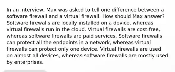 In an interview, Max was asked to tell one difference between a software firewall and a virtual firewall. How should Max answer? Software firewalls are locally installed on a device, whereas virtual firewalls run in the cloud. Virtual firewalls are cost-free, whereas software firewalls are paid services. Software firewalls can protect all the endpoints in a network, whereas virtual firewalls can protect only one device. Virtual firewalls are used on almost all devices, whereas software firewalls are mostly used by enterprises.