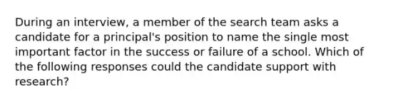 During an interview, a member of the search team asks a candidate for a principal's position to name the single most important factor in the success or failure of a school. Which of the following responses could the candidate support with research?