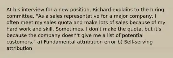 At his interview for a new position, Richard explains to the hiring committee, "As a sales representative for a major company, I often meet my sales quota and make lots of sales because of my hard work and skill. Sometimes, I don't make the quota, but it's because the company doesn't give me a list of potential customers." a) Fundamental attribution error b) Self-serving attribution