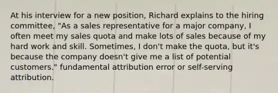 At his interview for a new position, Richard explains to the hiring committee, "As a sales representative for a major company, I often meet my sales quota and make lots of sales because of my hard work and skill. Sometimes, I don't make the quota, but it's because the company doesn't give me a list of potential customers." fundamental attribution error or self-serving attribution.